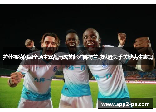 拉什福德闪耀全场主宰战局成英超对阵荷兰球队胜负手关键先生表现 拉什福德闪耀全场主宰战局成英超对阵荷兰球队胜负手关键先生表现