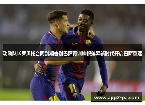 功勋队长罗贝托合同到期告别巴萨青训旗帜落幕新时代开启巴萨重建