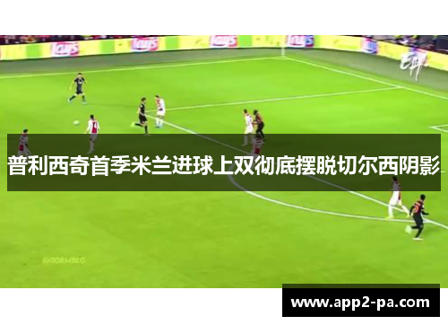 普利西奇首季米兰进球上双彻底摆脱切尔西阴影