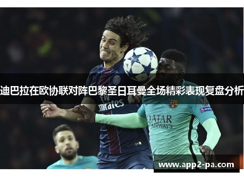 迪巴拉在欧协联对阵巴黎圣日耳曼全场精彩表现复盘分析