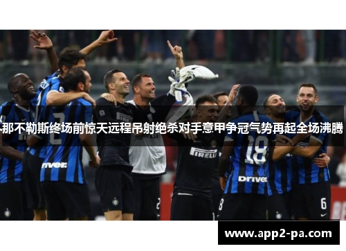 那不勒斯终场前惊天远程吊射绝杀对手意甲争冠气势再起全场沸腾 那不勒斯终场前惊天远程吊射绝杀对手意甲争冠气势再起全场沸腾